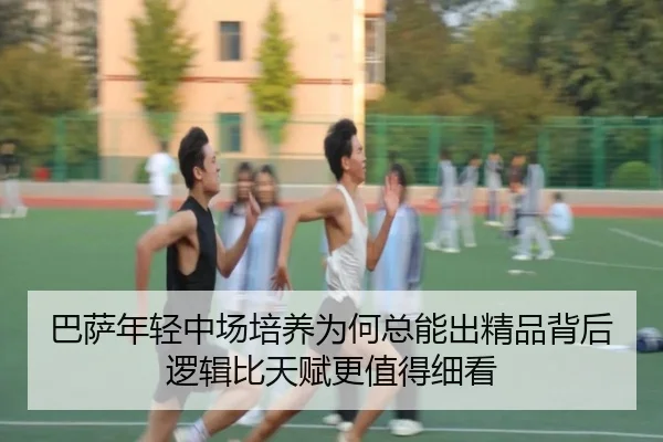 巴萨年轻中场培养为何总能出精品背后逻辑比天赋更值得细看
