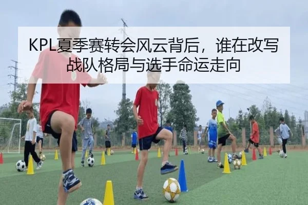 KPL夏季赛转会风云背后，谁在改写战队格局与选手命运走向